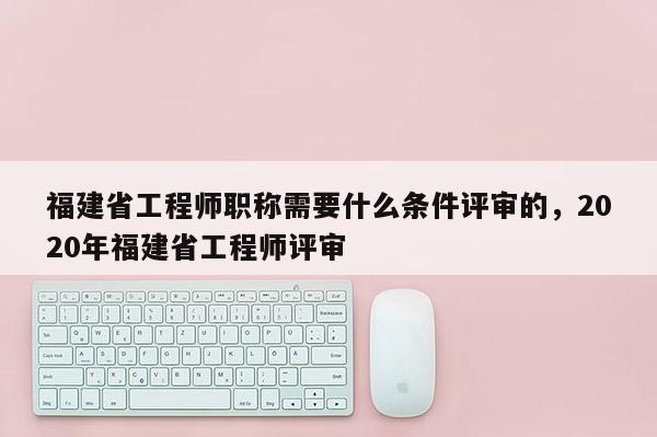 福建省工程師職稱需要什么條件評審的，2020年福建省工程師評審