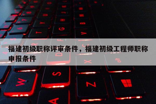 福建初級職稱評審條件，福建初級工程師職稱申報(bào)條件