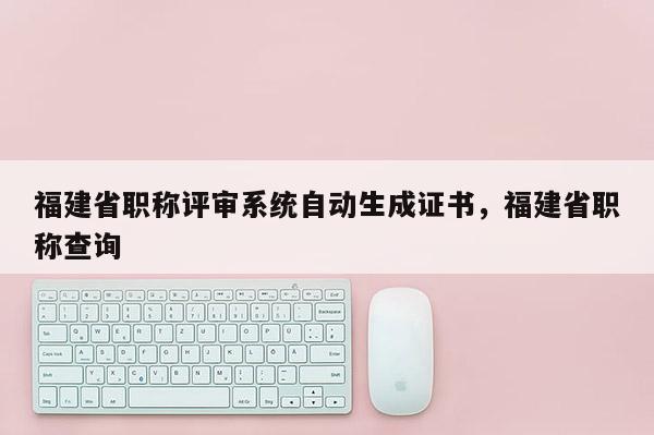 福建省職稱評審系統(tǒng)自動(dòng)生成證書，福建省職稱查詢