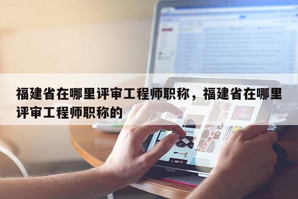 福建省在哪里評審工程師職稱，福建省在哪里評審工程師職稱的