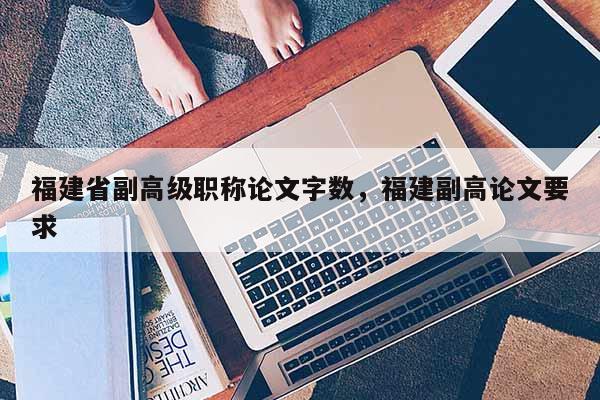 福建省副高級職稱論文字數(shù)，福建副高論文要求