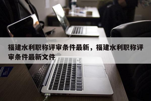 福建水利職稱評審條件最新，福建水利職稱評審條件最新文件