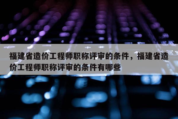 福建省造價工程師職稱評審的條件，福建省造價工程師職稱評審的條件有哪些