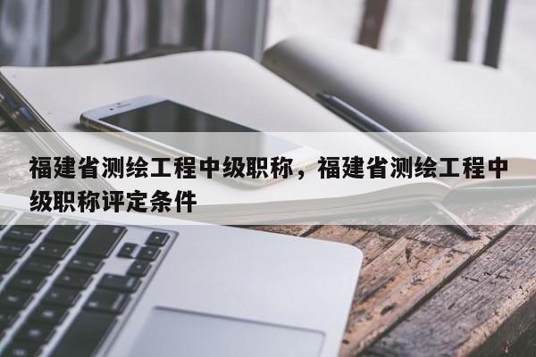 福建省測繪工程中級職稱，福建省測繪工程中級職稱評定條件