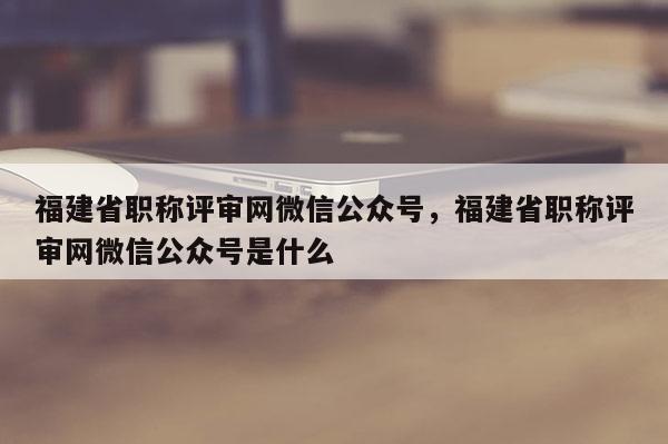 福建省職稱評審網(wǎng)微信公眾號，福建省職稱評審網(wǎng)微信公眾號是什么