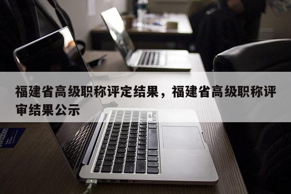 福建省高級職稱評定結(jié)果，福建省高級職稱評審結(jié)果公示