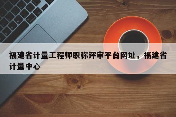 福建省計量工程師職稱評審平臺網(wǎng)址，福建省計量中心