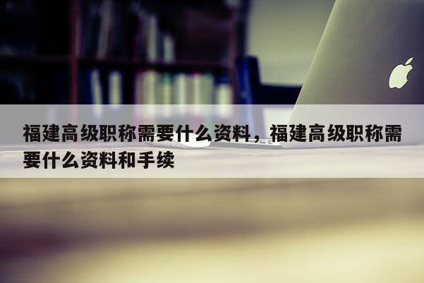 福建高級職稱需要什么資料，福建高級職稱需要什么資料和手續(xù)