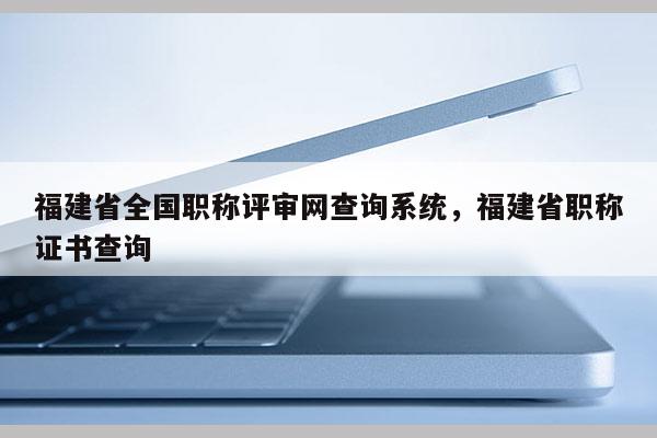 福建省全國職稱評審網(wǎng)查詢系統(tǒng)，福建省職稱證書查詢