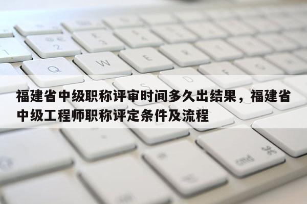 福建省中級職稱評審時間多久出結果，福建省中級工程師職稱評定條件及流程