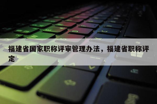 福建省國(guó)家職稱評(píng)審管理辦法，福建省職稱評(píng)定