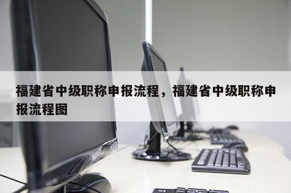福建省中級職稱申報流程，福建省中級職稱申報流程圖