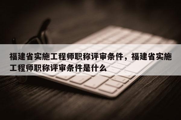 福建省實施工程師職稱評審條件，福建省實施工程師職稱評審條件是什么