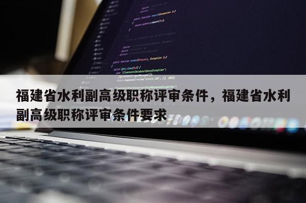 福建省水利副高級(jí)職稱評(píng)審條件，福建省水利副高級(jí)職稱評(píng)審條件要求