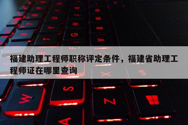 福建助理工程師職稱評(píng)定條件，福建省助理工程師證在哪里查詢