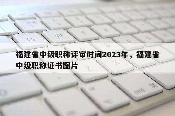 福建省中級(jí)職稱評(píng)審時(shí)間2023年，福建省中級(jí)職稱證書圖片