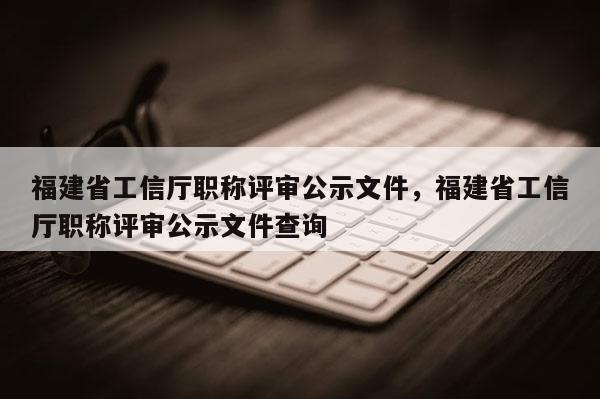 福建省工信廳職稱評審公示文件，福建省工信廳職稱評審公示文件查詢