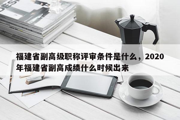 福建省副高級(jí)職稱(chēng)評(píng)審條件是什么，2020年福建省副高成績(jī)什么時(shí)候出來(lái)