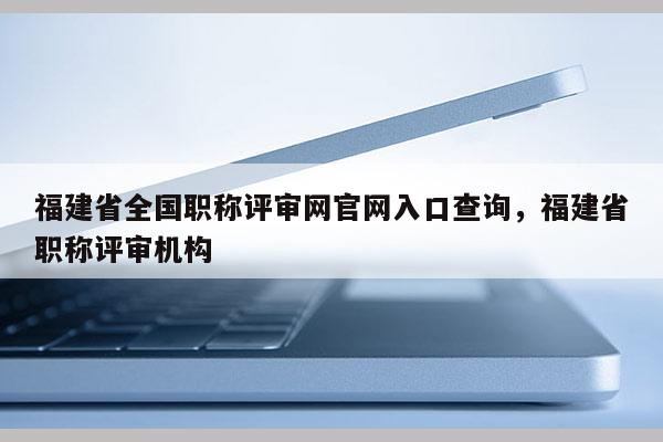 福建省全國職稱評審網(wǎng)官網(wǎng)入口查詢，福建省職稱評審機(jī)構(gòu)