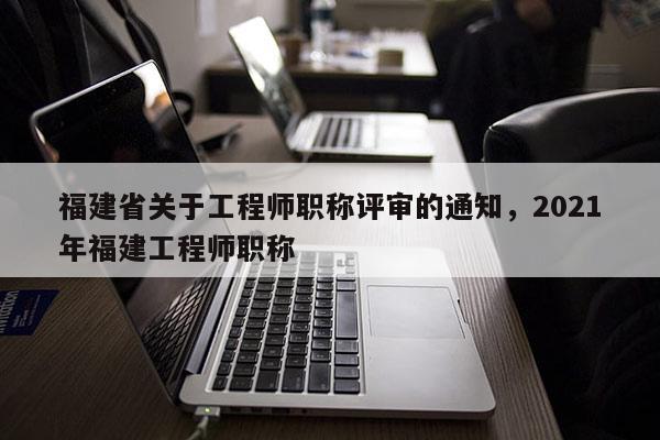 福建省關(guān)于工程師職稱評審的通知，2021年福建工程師職稱