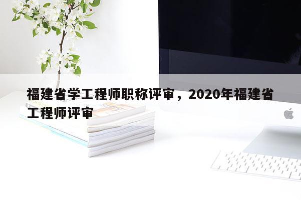 福建省學(xué)工程師職稱評(píng)審，2020年福建省工程師評(píng)審