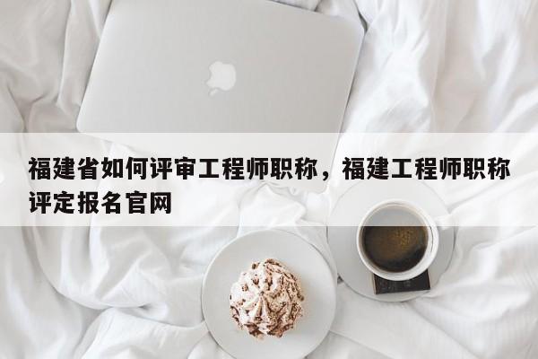 福建省如何評審工程師職稱，福建工程師職稱評定報名官網(wǎng)