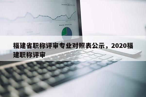 福建省職稱評(píng)審專業(yè)對(duì)照表公示，2020福建職稱評(píng)審