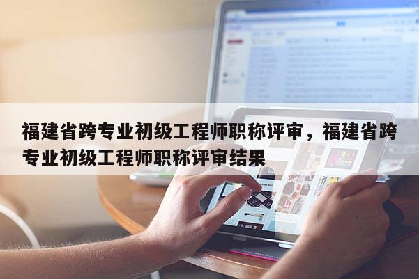 福建省跨專業(yè)初級工程師職稱評審，福建省跨專業(yè)初級工程師職稱評審結(jié)果