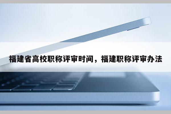 福建省高校職稱評審時間，福建職稱評審辦法