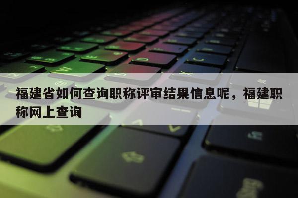 福建省如何查詢職稱評審結(jié)果信息呢，福建職稱網(wǎng)上查詢