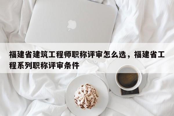 福建省建筑工程師職稱評(píng)審怎么選，福建省工程系列職稱評(píng)審條件