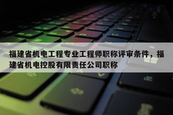 福建省機電工程專業(yè)工程師職稱評審條件，福建省機電控股有限責任公司職稱