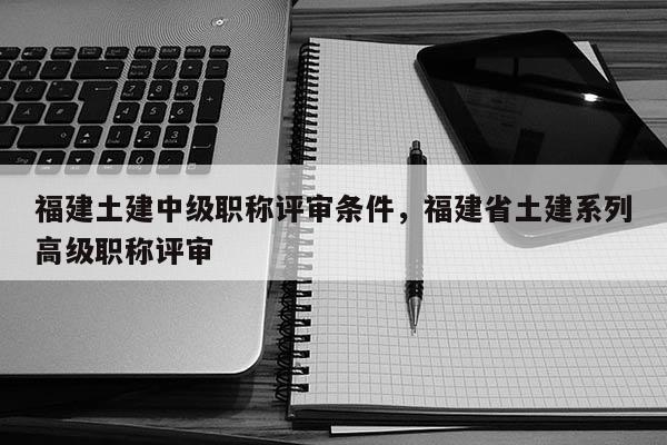 福建土建中級(jí)職稱評(píng)審條件，福建省土建系列高級(jí)職稱評(píng)審