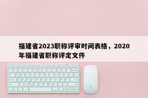 福建省2023職稱評審時(shí)間表格，2020年福建省職稱評定文件