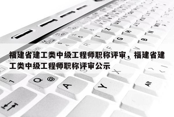 福建省建工類中級工程師職稱評審，福建省建工類中級工程師職稱評審公示