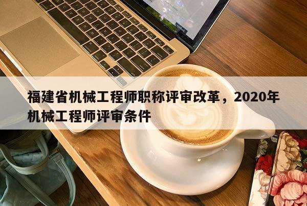 福建省機(jī)械工程師職稱評(píng)審改革，2020年機(jī)械工程師評(píng)審條件