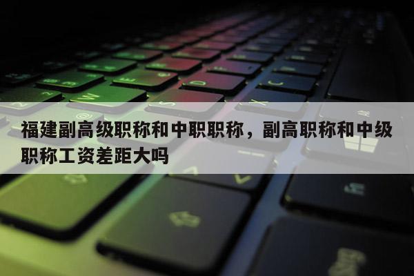 福建副高級職稱和中職職稱，副高職稱和中級職稱工資差距大嗎