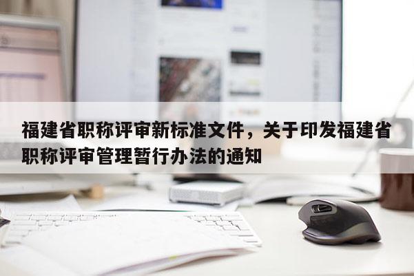 福建省職稱評審新標準文件，關于印發(fā)福建省職稱評審管理暫行辦法的通知