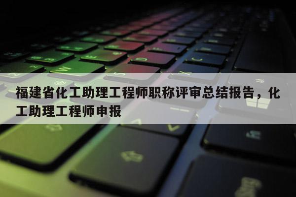 福建省化工助理工程師職稱評審總結(jié)報告，化工助理工程師申報