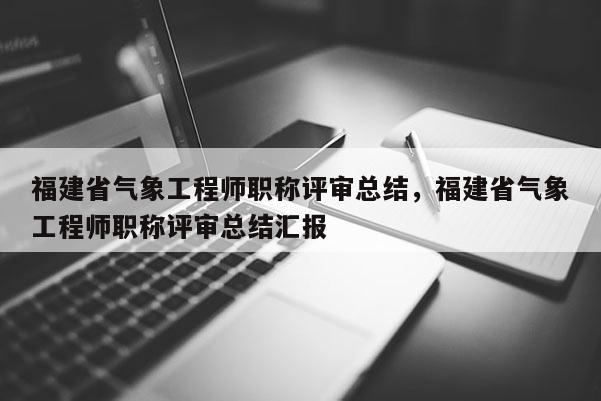 福建省氣象工程師職稱評(píng)審總結(jié)，福建省氣象工程師職稱評(píng)審總結(jié)匯報(bào)