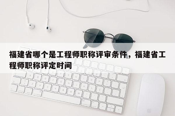 福建省哪個(gè)是工程師職稱評(píng)審條件，福建省工程師職稱評(píng)定時(shí)間