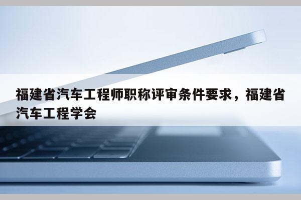 福建省汽車工程師職稱評審條件要求，福建省汽車工程學(xué)會