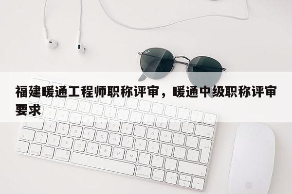 福建暖通工程師職稱評審，暖通中級職稱評審要求