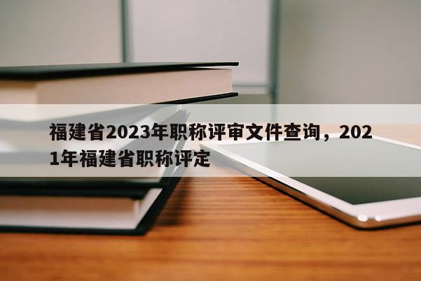 福建省2023年職稱評審文件查詢，2021年福建省職稱評定