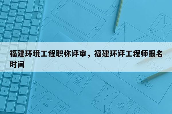 福建環(huán)境工程職稱評(píng)審，福建環(huán)評(píng)工程師報(bào)名時(shí)間