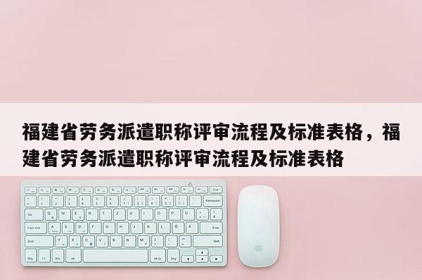 福建省勞務派遣職稱評審流程及標準表格，福建省勞務派遣職稱評審流程及標準表格