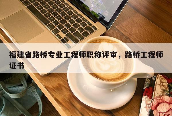 福建省路橋專業(yè)工程師職稱評審，路橋工程師證書