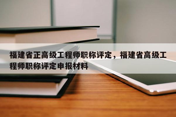 福建省正高級工程師職稱評定，福建省高級工程師職稱評定申報材料