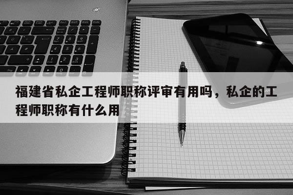 福建省私企工程師職稱評審有用嗎，私企的工程師職稱有什么用