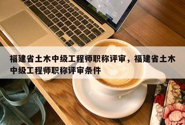 福建省土木中級工程師職稱評審，福建省土木中級工程師職稱評審條件